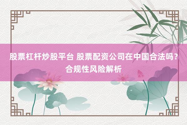 股票杠杆炒股平台 股票配资公司在中国合法吗？合规性风险解析