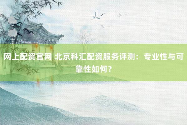 网上配资官网 北京科汇配资服务评测：专业性与可靠性如何？