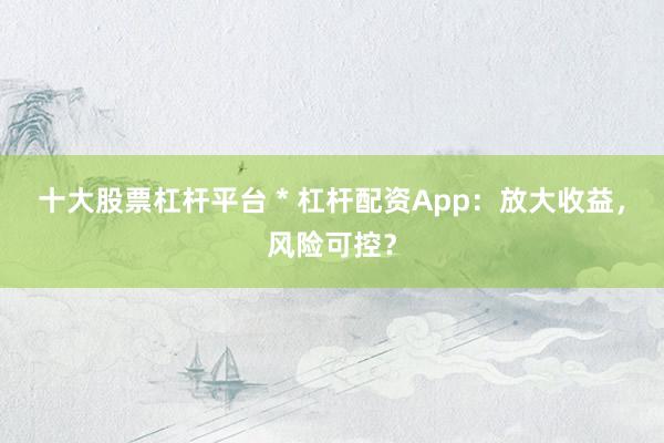 十大股票杠杆平台 * 杠杆配资App：放大收益，风险可控？