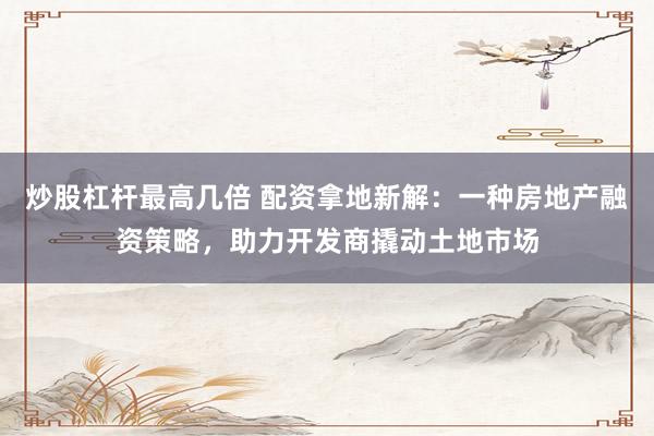 炒股杠杆最高几倍 配资拿地新解：一种房地产融资策略，助力开发商撬动土地市场