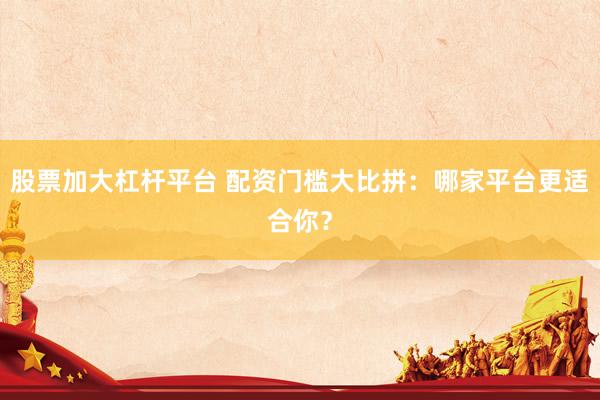 股票加大杠杆平台 配资门槛大比拼：哪家平台更适合你？