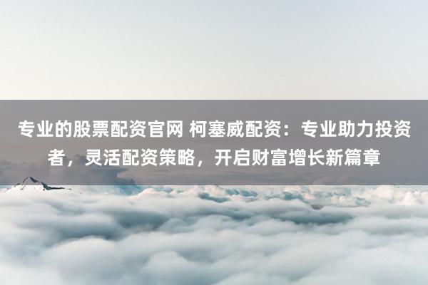 专业的股票配资官网 柯塞威配资：专业助力投资者，灵活配资策略，开启财富增长新篇章