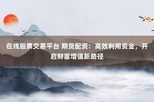 在线股票交易平台 期货配资：高效利用资金，开启财富增值新路径