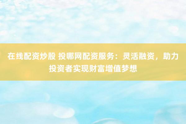 在线配资炒股 投哪网配资服务：灵活融资，助力投资者实现财富增值梦想