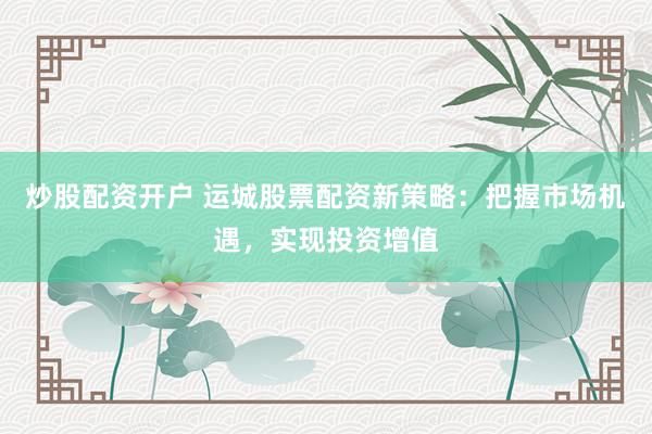 炒股配资开户 运城股票配资新策略：把握市场机遇，实现投资增值