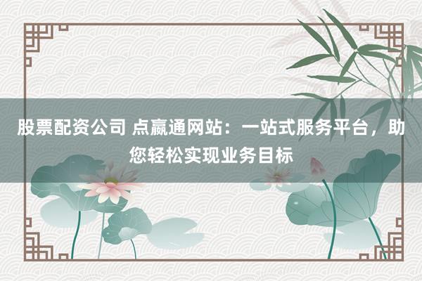 股票配资公司 点嬴通网站：一站式服务平台，助您轻松实现业务目标