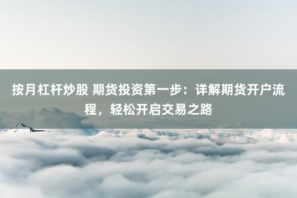 按月杠杆炒股 期货投资第一步：详解期货开户流程，轻松开启交易之路