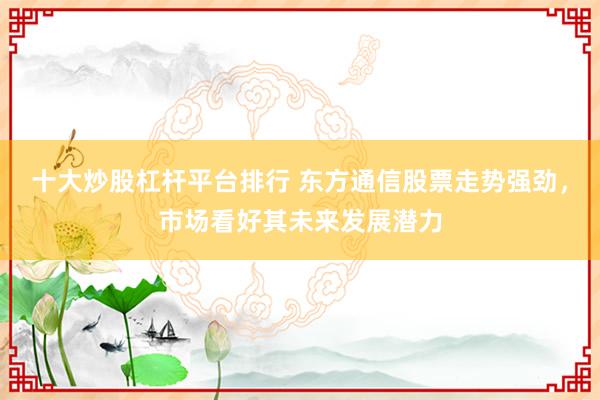 十大炒股杠杆平台排行 东方通信股票走势强劲，市场看好其未来发展潜力