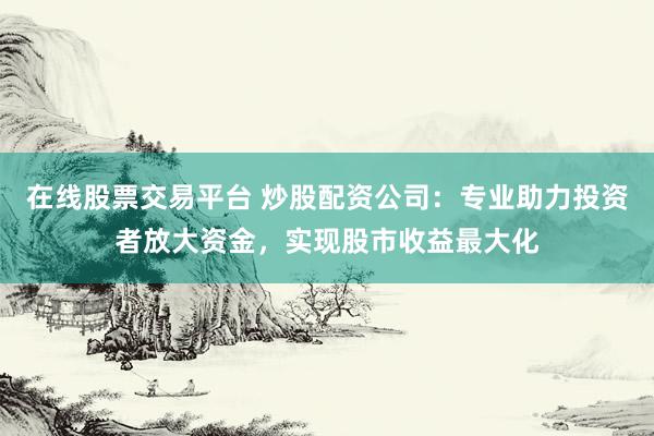 在线股票交易平台 炒股配资公司：专业助力投资者放大资金，实现股市收益最大化