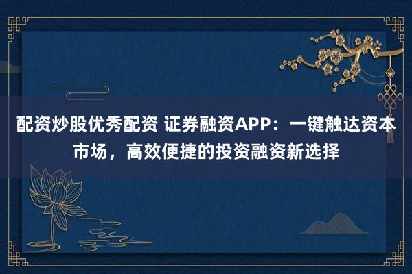 配资炒股优秀配资 证券融资APP：一键触达资本市场，高效便捷的投资融资新选择