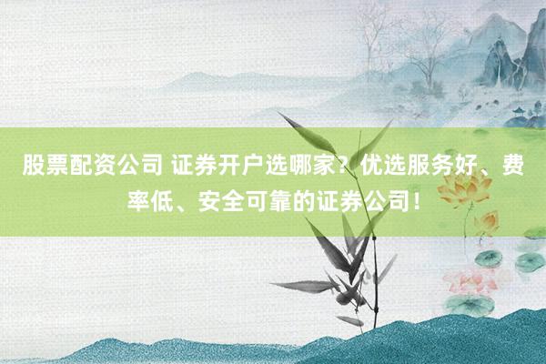 股票配资公司 证券开户选哪家？优选服务好、费率低、安全可靠的证券公司！