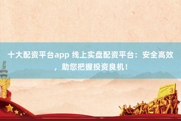 十大配资平台app 线上实盘配资平台：安全高效，助您把握投资良机！