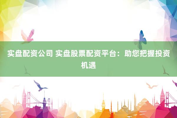 实盘配资公司 实盘股票配资平台：助您把握投资机遇