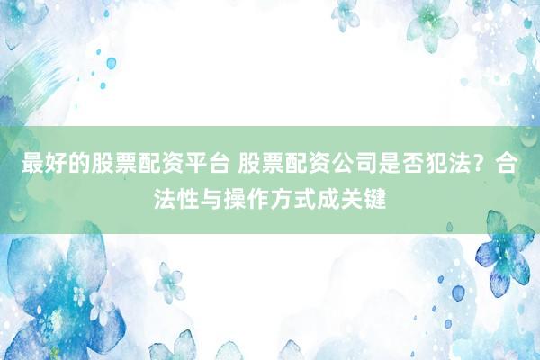 最好的股票配资平台 股票配资公司是否犯法？合法性与操作方式成关键