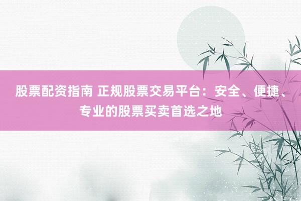 股票配资指南 正规股票交易平台：安全、便捷、专业的股票买卖首选之地