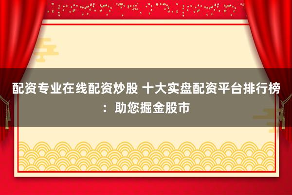 配资专业在线配资炒股 十大实盘配资平台排行榜：助您掘金股市