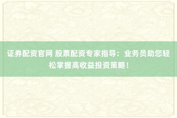 证券配资官网 股票配资专家指导：业务员助您轻松掌握高收益投资策略！