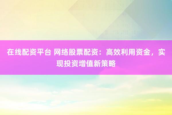 在线配资平台 网络股票配资：高效利用资金，实现投资增值新策略