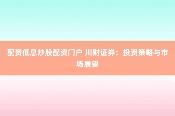 配资低息炒股配资门户 川财证券：投资策略与市场展望
