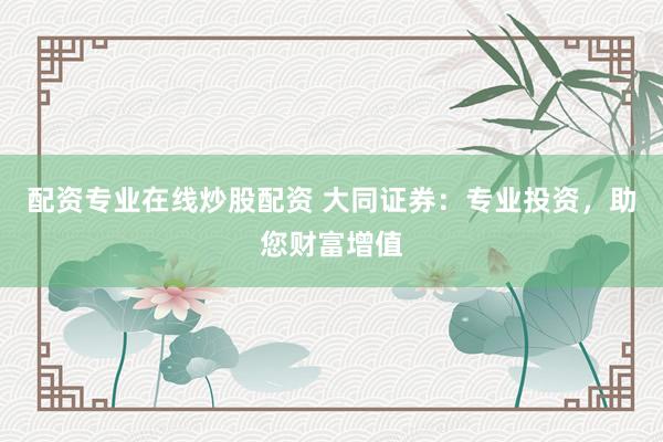 配资专业在线炒股配资 大同证券：专业投资，助您财富增值