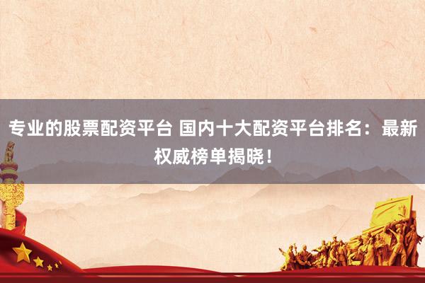 专业的股票配资平台 国内十大配资平台排名：最新权威榜单揭晓！