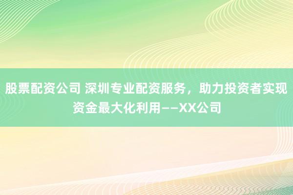 股票配资公司 深圳专业配资服务，助力投资者实现资金最大化利用——XX公司