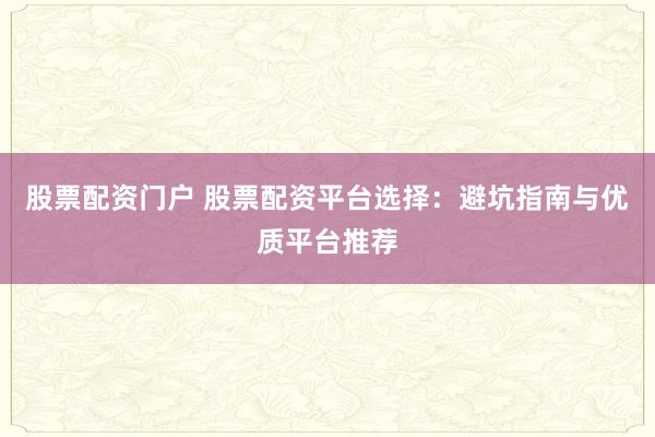 股票配资门户 股票配资平台选择：避坑指南与优质平台推荐