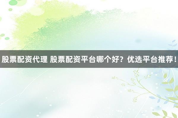 股票配资代理 股票配资平台哪个好？优选平台推荐！