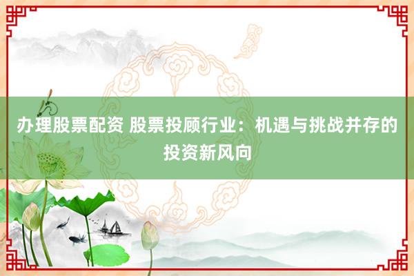 办理股票配资 股票投顾行业：机遇与挑战并存的投资新风向
