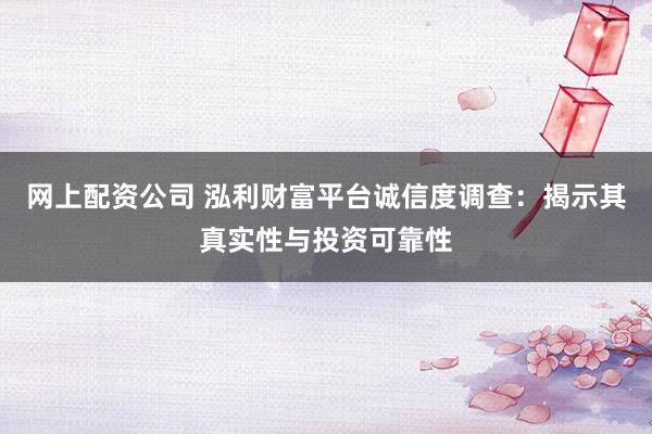 网上配资公司 泓利财富平台诚信度调查：揭示其真实性与投资可靠性