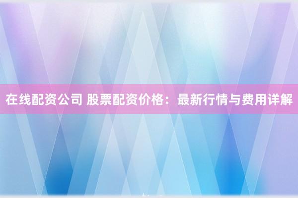 在线配资公司 股票配资价格：最新行情与费用详解
