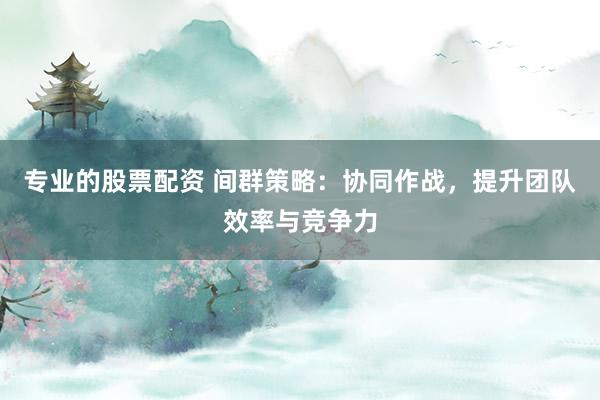 专业的股票配资 间群策略：协同作战，提升团队效率与竞争力