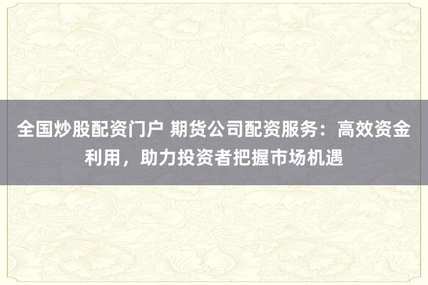 全国炒股配资门户 期货公司配资服务：高效资金利用，助力投资者把握市场机遇