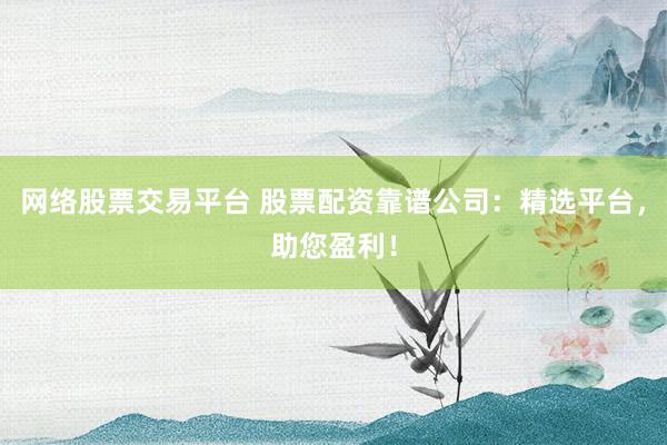 网络股票交易平台 股票配资靠谱公司：精选平台，助您盈利！