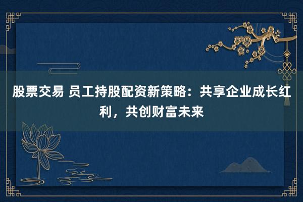 股票交易 员工持股配资新策略：共享企业成长红利，共创财富未来