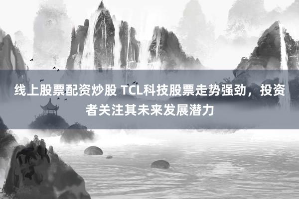 线上股票配资炒股 TCL科技股票走势强劲，投资者关注其未来发展潜力