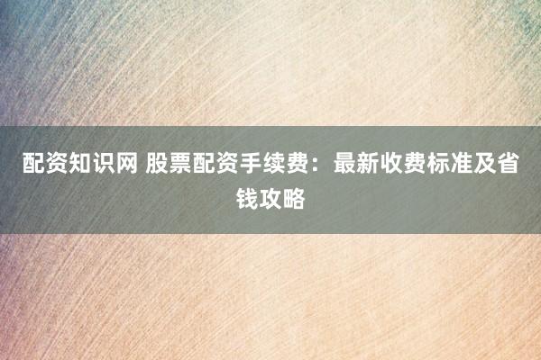 配资知识网 股票配资手续费：最新收费标准及省钱攻略