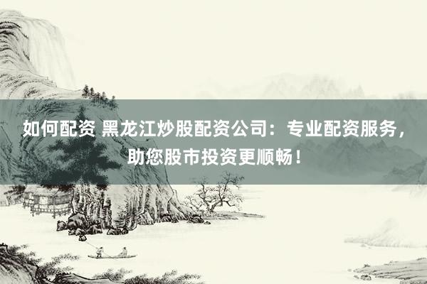 如何配资 黑龙江炒股配资公司：专业配资服务，助您股市投资更顺畅！