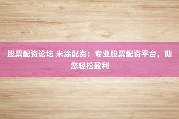 股票配资论坛 米涂配资：专业股票配资平台，助您轻松盈利