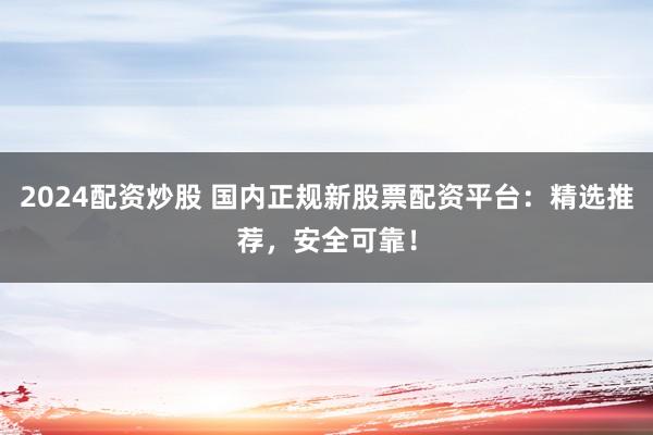 2024配资炒股 国内正规新股票配资平台：精选推荐，安全可靠！
