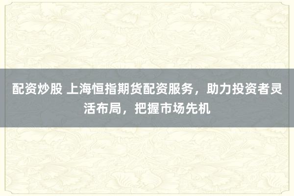 配资炒股 上海恒指期货配资服务，助力投资者灵活布局，把握市场先机