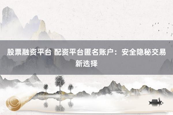 股票融资平台 配资平台匿名账户：安全隐秘交易新选择