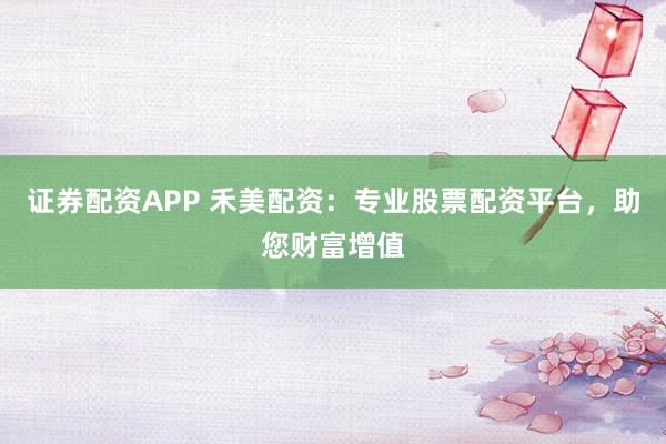 证券配资APP 禾美配资：专业股票配资平台，助您财富增值