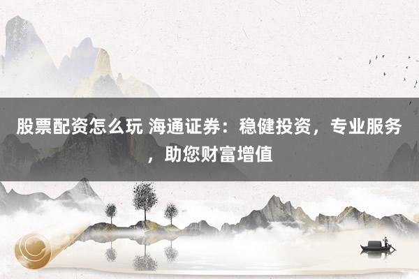 股票配资怎么玩 海通证券：稳健投资，专业服务，助您财富增值
