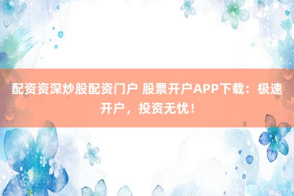 配资资深炒股配资门户 股票开户APP下载：极速开户，投资无忧！