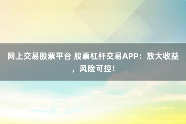 网上交易股票平台 股票杠杆交易APP：放大收益，风险可控！