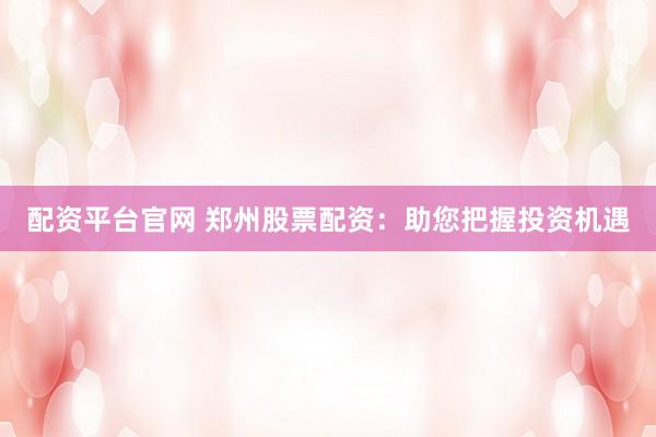 配资平台官网 郑州股票配资：助您把握投资机遇