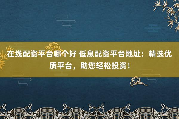 在线配资平台哪个好 低息配资平台地址：精选优质平台，助您轻松投资！