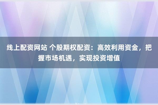 线上配资网站 个股期权配资：高效利用资金，把握市场机遇，实现投资增值