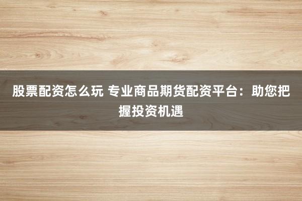 股票配资怎么玩 专业商品期货配资平台：助您把握投资机遇